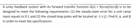 A unity feedback system with its forward transfer function G(s) = K(s+a)/s(s+B) is to be
designed to meet the following requirements: (1) the steady-state error for a unit ramp
input equals to 0.1 and (2) the closed-loop poles will be located at -1 ± j1. Find K, a, and ß
in order to meet the specifications.
