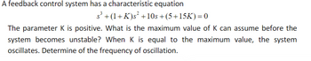 A feedback control system has a characteristic equation
s³ +(1+K)s² +10s +(5+15K) = 0
The parameter K is positive. What is the maximum value of K can assume before the
system becomes unstable? When K is equal to the maximum value, the system
oscillates. Determine of the frequency of oscillation.