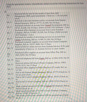 Using the appropriate window, (QuickBooks online) record the following transactions for June
2023:
Jun.
Jun. 4
Jun. 4
Jun. 7
Jun. 8
Jun. 11
Jun. 14
Jun.
15
Jun. 18
Jun. 21
Jun. 21
Jun. 21
Jun. 25
Jun, 28
Jun. 30
Jun. 30
Jun. 30
Received bill for rent for the month of June from ARC
Management, $800, paid immediately. Check no. 1. Do not print
check.
Received a one-year insurance policy on account from Eastern
Mutual Insurance, Bill no. 87775, $1,800, Net 30 Days.
Purchased software on account from Netsoft Development, Bill no.
38745, $3,600, Net 30 Days. (Debit account 1925 Software - Cost.)
Purchased office furniture on account from Lewis Furniture
Company, Bill no. O-9887, $3,200, Net 30 Days. (Debit account
1825 Furniture - Cost.)
Purchased six months of advertising services on account from
Chrbet Advertising, Bill no. O-989, $1,200, Net 30 Days.
Purchased computer supplies on account from Comet Computer
Supplies, Bill no. 56355, $600, Net 15 Days.
Received bill for online services from Systems Service, $150, paid
immediately (Check no. 2). Systems Service is a new vendor.
Purchased office supplies on account from Office Plus, Bill no.
3665, $450, Net 30 Days.
Received telephone bill from Eastel, Bill no. 6-2568, $350, Net 30
Days.
Received utilities bill from LI Power Company, Bill no. OWS-
23556, $125, Net 15 Days.
Returned office supplies to Office Plus for a $75 credit, Ref. no.
VC789.
Paid in full Eastern Mutual Insurance, Bill no. 87775 (Check no. 3).
Do not print check.
Paid in full Comet Computer Supplies, Bill no. 56355 (Check no.
4).
Paid in full LI Power Company, Bill no. OWS-23556 (Check no.
5).
Made a partial payment of $2,000 to Netsoft Development, Bill no.
38745 (Check no. 6).
Made a partial payment of $1,500 to Lewis Furniture Company,
Bill no. 0-9887 (Check no. 7).
The owner, Olivia Chen, withdrew $500 for personal use (Check
no. 8).