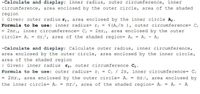 -Calculate and display: inner radius, outer circumference, inner
circumference, area enclosed by the outer circle, area of the shaded
region
| Given: outer radius ri, area enclosed by the inner circle A2.
Formula to be use: inner radius= r2 = v (A2/I ), outer circumference= C1
= 2nrı, inner circumference= C2 = 2nr2, area enclosed by the outer
circle= A, = nr?, area of the shaded region= A = A1 - A2
-Calculate and display: Calculate outer radius, inner circumference,
area enclosed by the outer circle, area enclosed by the inner circle,
area of the shaded region
| Given: inner radius r2, outer circumference C.
Formula to be use: outer radius= ri = C1/ 2n, inner circumference= C2
= 2nr2, area enclosed by the outer circle= A:
the inner circle= A2 = nr?, area of the shaded region= Ao = A: - A
nr.?, area enclosed by
%3D
