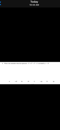 Today
10:44 AM
6. What is the remainder when the expression x* + x³ – x² – 2 is divided by x – 3?
A.
-97
В.
97
С.
-26
D.
26
B.
