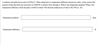 A uniform steel plate has an area of 0.839 m². When subjected to a temperature difference between its sides, a heat current (the
amount of heat that flows per unit time) of 32500 W is found to flow through it. What is the temperature gradient? What is the
temperature difference when the plate is 0.0453 m thick? The thermal conductivity of steel is 50.2 W/ (m · K).
Temperature gradient:
K/m
Temperature difference:
K
