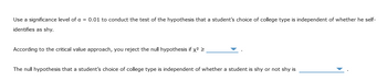 Use a significance level of a = 0.01 to conduct the test of the hypothesis that a student's choice of college type is independent of whether he self-
identifies as shy.
According to the critical value approach, you reject the null hypothesis if x² >
The null hypothesis that a student's choice of college type is independent of whether a student is shy or not shy is