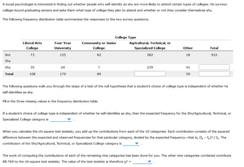 A social psychologist is interested in finding out whether people who self-identify as shy are more likely to attend certain types of colleges. He surveys
college-bound graduating seniors and asks them what type of college they plan to attend and whether or not they consider themselves shy.
The following frequency distribution table summarizes the responses to the two survey questions.
Not
Shy
Shy
Total
Liberal Arts
College
73
35
108
Four-Year
University
155
24
179
Community or Junior
College
82
7
89
College Type
Fill in the three missing values in the frequency distribution table.
Agricultural, Technical, or
Specialized College
582
239
Other
18
41
59
Total
910
The following questions walk you through the steps of a test of the null hypothesis that a student's choice of college type is independent of whether he
self-identifies as shy.
If a student's choice of college type is independent of whether he self-identifies as shy, then the expected frequency for the Shy/Agricultural, Technical, or
Specialized College category is
When you calculate the chi-square test statistic, you add up the contributions from each of the 10 categories. Each contribution consists of the squared
difference between the expected and observed frequencies for that particular category, divided by the expected frequency-that is, (fo-fe)² / fe. The
contribution of the Shy/Agricultural, Technical, or Specialized College category is
The work of computing the contributions of each of the remaining nine categories has been done for you. The other nine categories combined contribute
88.769 to the chi-square test statistic. The value of the test statistic is therefore x²