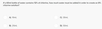 If a 60ml bottle of water contains 12% of chlorine, how much water must be added in order to create an 8%
chlorine solution?
A) 10mL
B) 20mL
C) 30mL
D) 50mL