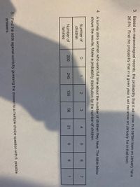 1.
3. Based on meteorological records, the probability that it will snow in a certain town on January 1st is
26.5% . Find the probability that in a given year it will not snow on January 1st in that town.
4. A survey asks women who work full time about the number of children they have. The table below
shows the results. Make a probability distribution for the number of children.
Number of
4.
6.
children
Number of
200
245
135
56
21
9.
6.
families
5. Find the odds against correctly guessing the answer to a multiple choice question with 6 possible
answers.
