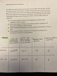 Redistricting and House Elections
The 2010 census led to the loss of two house seats in New York and Ohio, the loss
of one House seat in Pennsylvania, the gain of two house seats in Florida and the
gain of four House seats in Texas. Consider the following approximate vote counts
for all House districts in these states in 2010 (before redistricting) and 2012 (after
redistricting). All figures are in thousands of votes. Votes for other parties are
neglected.
a. Find the percentages of votes cast for Republican and Democratic
candidates in 2012 and 2012.
b. Find the percentages of House seats that were won by republican and
democratic candidates in 2010 and 2012.
c. Explain whether the distributions of votes reflect the distributions of House
seats.
d. Discuss whether redistricting based on the 2010 census affected the
distributions of votes and representatives.
VOTES FOR
VOTES FOR
DEMOCRATIC
REPUBICAN
CANDIDATES
CANDIDATES
REPUBLICAN
SEATS
(THOUSANDS) (THOUSANDS)
2053
1611
13
2620
2412
12
OHIO
2010
2012
DEMOCRATIC
SEATS
5
4