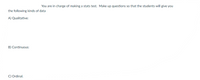 You are in charge of making a stats test. Make up questions so that the students will give you
the following kinds of data
A) Qualitative:
B) Continuous:
C) Ordinal.
