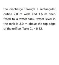 the discharge through a rectangular
orifice 2.0 m wide and 1.5 m deep
fitted to a water tank. water level in
the tank is 3.0 m above the top edge
of the orifice. Take C, = 0.62.
