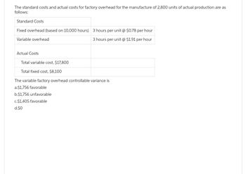 The standard costs and actual costs for factory overhead for the manufacture of 2,800 units of actual production are as
follows:
Standard Costs
Fixed overhead (based on 10,000 hours) 3 hours per unit @ $0.78 per hour
Variable overhead
3 hours per unit @ $1.91 per hour
Actual Costs
Total variable cost, $17,800
Total fixed cost, $8,100
The variable factory overhead controllable variance is
a.$1,756 favorable
b.$1,756 unfavorable
c.$1,405 favorable
d.$0