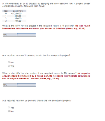 A firm evaluates all of its projects by applying the NPV decision rule. A project under
consideration has the following cash flows:
Year
0
1
2
3
NPV
Cash Flow
-$ 28,600
12,600
What is the NPV for the project if the required return is 11 percent? (Do not round
Intermediate calculations and round your answer to 2 decimal places, e.g., 32.16.)
NPV
At a required return of 11 percent, should the firm accept this project?
O No
15,600
11,600
Yes
What is the NPV for the project if the required return is 25 percent? (A negative
answer should be Indicated by a minus sign. Do not round Intermediate calculations
and round your answer to 2 decimal places, e.g., 32.16.)
At a required return of 25 percent, should the firm accept this project?
O Yes
O NO