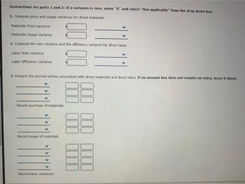 Instructions for parts 1 and 2: If a variance is zero, enter "0" and select "Not applicable" from the drop down box.
1. Compute price and usage variances for direct materials.
Materials Price Variance
Materials Usage Variance
2. Compute the rate variance and the efficiency variance for direct labor.
Labor Rate Variance
Labor Efficiency Variance
3. Prepare the journal entries associated with direct materials and direct labor. If an amount box does not require an entry, leave it blank.
88
88
Record purchase of materials
Record usage of materials
Record labor variances