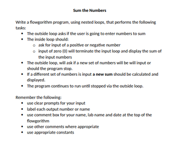 Sum the Numbers
Write a flowgorithm program, using nested loops, that performs the following
tasks:
• The outside loop asks if the user is going to enter numbers to sum
•
The inside loop should:
o ask for input of a positive or negative number
o input of zero (0) will terminate the input loop and display the sum of
the input numbers
• The outside loop, will ask if a new set of numbers will be will input or
should the program stop.
• If a different set of numbers is input a new sum should be calculated and
displayed.
• The program continues to run until stopped via the outside loop.
Remember the following:
use clear prompts for your input
label each output number or name
use comment box for your name, lab name and date at the top of the
flowgorithm
• use other comments where appropriate
• use appropriate constants