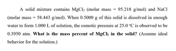 A solid mixture contains MgCl₂ (molar mass 95.218 g/mol) and NaCl
(molar mass = 58.443 g/mol). When 0.5000 g of this solid is dissolved in enough
water to form 1.000 L of solution, the osmotic pressure at 25.0 °C is observed to be
0.3950 atm. What is the mass percent of MgCl₂ in the solid? (Assume ideal
behavior for the solution.)