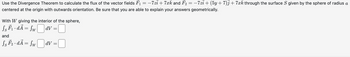 Use the Divergence Theorem to calculate the flux of the vector fields F₁ = −7zi + 7xk and F₂ = −7zi + (5y + 7)j +7ck through the surface S given by the sphere of radius a
centered at the origin with outwards orientation. Be sure that you are able to explain your answers geometrically.
With W giving the interior of the sphere,
Ss F₁ · dÃ = SwdV =
and
√s F₂ · dÃ = Sw|dv=
Ss
dV