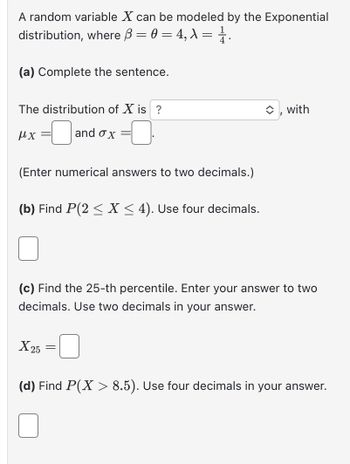 A random variable X can be modeled by the Exponential
distribution, where ß = 0 = 4, λ = 1.
(a) Complete the sentence.
The distribution of X is ?
μχ -0
and ox
(Enter numerical answers to two decimals.)
=
(b) Find P(2 ≤X ≤ 4). Use four decimals.
X 25
(c) Find the 25-th percentile. Enter your answer to two
decimals. Use two decimals in your answer.
=
◆, with
(d) Find P(X> 8.5). Use four decimals in your answer.