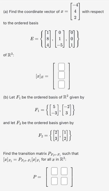 (a) Find the coordinate vector of x =
to the ordered basis
of R³:
E-
-{-4}
=
H
F₁
18
(b) Let F₁ be the ordered basis of R² given by
= {[5] [33]}
and let F2 be the ordered basis given by
-{]-[]}
F2
with respect
Find the transition matrix P₂F₁ such that
[x]F₂ = PF₂4F₁ [x] F₁ for all x in R²:
-(88)