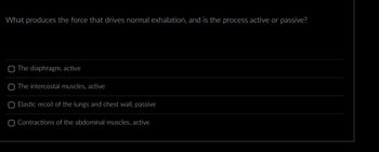 What produces the force that drives normal exhalation, and is the process active or passive?
O The diaphragm, active
The intercostal muscles, active
O Elastic recoil of the lungs and chest wall, passive
O Contractions of the abdominal muscles, active