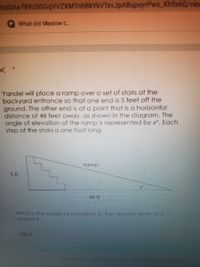 sdQAs f89USOGqVVZXMTnhBkYkVTxvJpABupxyrPwx Xh5x6Q/view
What did Maslow c.
Yandel will place a ramp over a set of stairs at the
backyard entrance so that one end is 5 feet off the
ground. The other end is at a point that is a horizontal
distance of 40 feet away, as shown in the diagram. The
angle of elevation of the ramp is represented by e°. Each
step of the stairs is one foot long.
ramp
5 ft
40 ft
What is the angle of elevation to the nearest tenth of a
degree?
200 ft
This form was created inside of The Sehool District of Lee County
