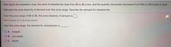 Rain spoils the strawberry crop, the price of strawberries rises from $6 to $8 a box, and the quantity demanded decreases from 600 to 200 boxes a week.
Calculate the price elasticity of demand over this price range. Describe the demand for strawberries.
Over the price range of $6 to $8, the price elasticity of demand is
>>> Answer to 2 decimal places.
Over this price range, the demand for strawberries is
A. inelastic
OB. unit elastic
C. elastic