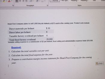 A.
====
Paragraph
G
h
CO
1 Normal
No Spac... Heading
Heading 2
Styles
Head-First Company plans to sell 5,000 bicycle helmets at $75 each in the coming year. Product costs include:
Direct materials per helmet
$ 30
Direct labor per helmet
Variable factory overhead per helmet 4
Title
Total fixed factory overhead
20,000
Variable selling expense is a commission of $3 per helmet, fixed selling and administrative expense totals $29,500.
Required:
1. Calculate the total variable cost per unit.
2. Calculate the total fixed expense for the year.
3. Prepare a contribution margin income statement for Head-First Company for the coming
year.
H
Subtit
(Ctrl)