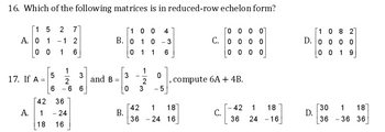 16. Which of the following matrices is in reduced-row echelon form?
1
1
0000
5 2 7
- 1 2
00 4
1 0 - 3
A. 0 1
B. 0
C. 0 0 0 0
00 1 6
1
6
0000
5
3
, compute 6A + 4B.
6 -66
3
36
42 1
18
- 24
C.
36 24 16
17. If A =
42
A.
1
18 16
-26
1
and B =
30
0 1
1
@NI.
2
0
-5
42 1 18
36 24 -16
1
082
D. 0 0 0 0
00 19
30
1
36
D.
36
18
36
880