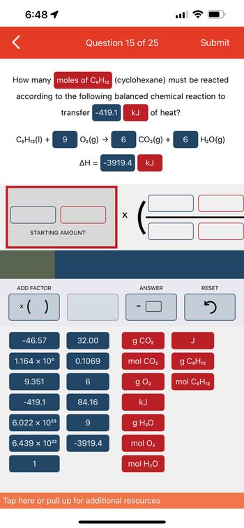 6:48 1
C6H₁2 (1) +
How many moles of C6H₁2 (cyclohexane) must be reacted
according to the following balanced chemical reaction to
transfer -419.1 kJ of heat?
ADD FACTOR
STARTING AMOUNT
x( )
-46.57
1.164 x 106
9.351
-419.1
6.022 × 10²3
6.439 x 10²²
Question 15 of 25
1
9 O₂(g) → 6 CO₂(g) +
ΔΗ = -3919.4 KJ
32.00
0.1069
6
84.16
9
-3919.4
X
ANSWER
=
g CO₂
mol CO₂
g 0₂
kJ
g H₂O
mol O₂
mol H₂O
Tap here or pull up for additional resources
Submit
6 H₂O(g)
J
RESET
2
g C6H₁2
12
mol C6H₁2