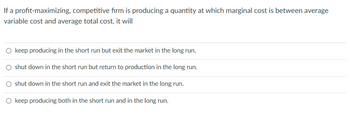 If a profit-maximizing, competitive firm is producing a quantity at which marginal cost is between average
variable cost and average total cost, it will
O keep producing in the short run but exit the market in the long run.
O shut down in the short run but return to production in the long run.
O shut down in the short run and exit the market in the long run.
O keep producing both in the short run and in the long run.