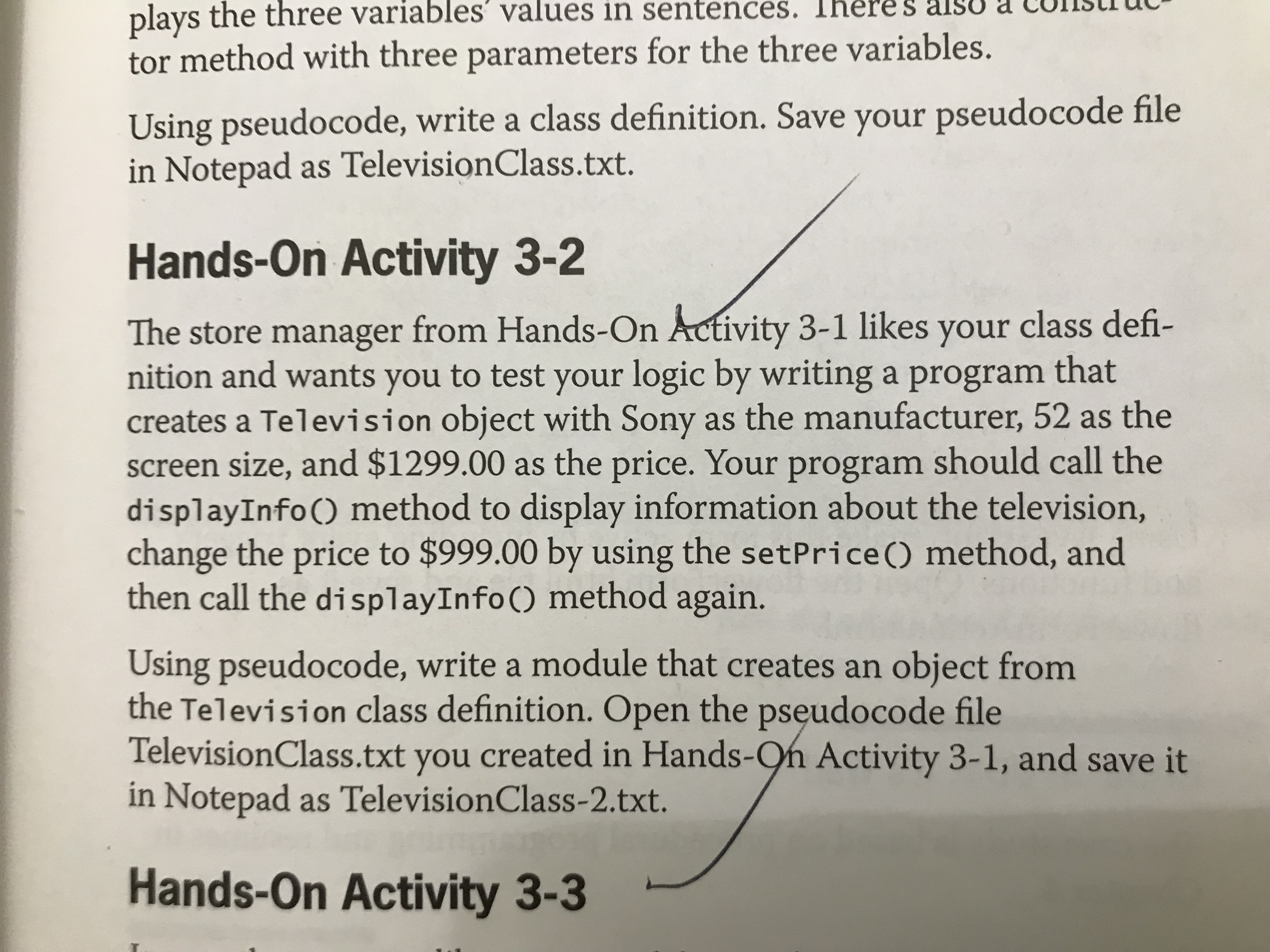 res
plays the three variables' values in sentences.
tor method with three parameters for the three variables.
Using pseudocode, write a class definition. Save your pseudocode file
in Notepad as TelevisionClass.txt.
Hands-On Activity 3-2
The store manager from Hands-On Activity 3-1 likes your class defi-
nition and wants you to test your logic by writing a program that
creates a Television object with Sony as the manufacturer, 52 as the
screen size, and $1299.00 as the price. Your program should call the
displayInfo() method to display information about the television,
change the price to $999.00 by using the setPrice () method, and
then call the displayInfo() method again.
Using pseudocode, write a module that creates an object from
the Television class definition. Open the pseudocode file
TelevisionClass.txt you
in Notepad as TelevisionClass-2.txt.
created in Hands-On Activity 3-1, and save it
Hands-On Activity 3-3
