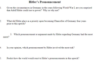 Hitler's Pronouncement
1.
Given the circumstances in Germany in the years following World War I, are you surprised
that Adolf Hitler could rise to power? Why or why not?
2.
What did Hitler place as a priority upon becoming Chancellor of Germany four years
prior to this speech?
3. Which pronouncement or argument made by Hitler regarding Germany had the most
merit?
4.
In your opinion, which pronouncement by Hitler involved the most risk?
5.
Predict how the world would react to Hitler's pronouncements in this speech?
