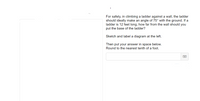 For safety, in climbing a ladder against a wall, the ladder
should ideally make an angle of 75° with the ground. If a
ladder is 12 feet long, how far from the wall should you
put the base of the ladder?
Sketch and label a diagram at the left.
Then put your answer in space below.
Round to the nearest tenth of a foot.
