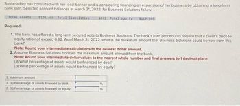 Santana Rey has consulted with her local banker and is considering financing an expansion of her business by obtaining a long-term
bank loan. Selected account balances at March 31, 2022, for Business Solutions follow.
Total assets 5128,468 Total liabilities $873 Total equity $119,595
Required:
1. The bank has offered a long-term secured note to Business Solutions. The bank's loan procedures require that a client's debt-to-
equity ratio not exceed 0.82. As of March 31, 2022, what is the maximum amount that Business Solutions could borrow from this
bank?
Note: Round your intermediate calculations to the nearest dollar amount.
2. Assume Business Solutions borrows the maximum amount allowed from the bank.
Note: Round your intermediate dollar values to the nearest whole number and final answers to 1 decimal place.
(a) What percentage of assets would be financed by debt?
(b) What percentage of assets would be financed by equity?
1. Maximum amount
2. (a) Percentage of assets financed by debt
2. (b) Percentage of assets financed by equity
96
96