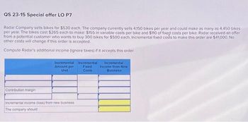 QS 23-15 Special offer LO P7
Radar Company sells bikes for $530 each. The company currently sells 4.150 bikes per year and could make as many as 4,450 bikes
per year. The bikes cost $265 each to make: $155 in variable costs per bike and $110 of fixed costs per bike. Radar received an offer
from a potential customer who wants to buy 300 bikes for $500 each. Incremental fixed costs to make this order are $41,000. No
other costs will change if this order is accepted.
Compute Radar's additional income (ignore taxes) if it accepts this order.
Contribution margin
Incremental
Amount per
Unit
Incremental income (loss) from new business
The company should
Incremental
Fixed
Costs
Incremental)
Income from New
Business