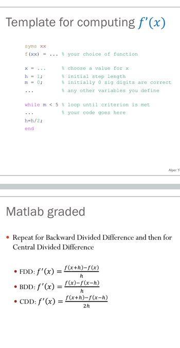 Template for computing f'(x)
syms xx
f (xx) =
✗
h
1:
m
0%;
your choice of function
% choose a value for x
% initial step length
% initially 0 sig digits are correct
any other variables you define
while m < 5% loop until criterion is met
your code goes here
h=h/2;
end
Alper Y
Matlab graded
Repeat for Backward Divided Difference and then for
Central Divided Difference
• FDD: f'(x) =
f(x+h)-f(x)
h
• BDD: f'(x)
f(x)-f(x-h)
=
• CDD: f'(x)
h
f(x+h)-f(x-h)
=
2h