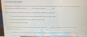 5. The simple money multiplier
Suppose that the Federal Reserve ("the Fed") buys $150,000 of U.S., government bonds and the required reserve ratio is 0.30. If the assumptions of
the simple money multiplier hold, this will
the money supply by
Which of the following assumptions is necessary for the simple money multiplier to be applicable?
The amount of cash people want to hold doesn't change when the money supply changes
People's marginal propensity to consume does not rise with income.
Borrower default rates are stable.
If the correct assumption did not hold, the change in the money supply would be
describes why this holds true?
than you previously found. Which of the following
If people kept some of the new money as cash rather than depositing it in another bank, this cash could not in turn become a bank loan.
If people's marginal propensity to consume rose with income, they would save less, removing money from the financial system.