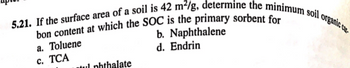 5.21. If the surface area of a soil is 42 m²/g, determine the minimum soil organic c
bon content at which the SOC is the primary sorbent for
a. Toluene
b. Naphthalene
d. Endrin
c. TCA
tul phthalate