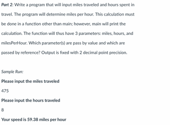 Part 2: Write a program that will input miles traveled and hours spent in
travel. The program will determine miles per hour. This calculation must
be done in a function other than main; however, main will print the
calculation. The function will thus have 3 parameters: miles, hours, and
milesPerHour. Which parameter(s) are pass by value and which are
passed by reference? Output is fixed with 2 decimal point precision.
Sample Run:
Please input the miles traveled
475
Please input the hours traveled
8
Your speed is 59.38 miles per hour