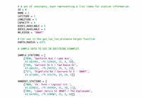 # A set of constants, each representing a list index for station information.
ID = 0
%3D
NAME
1
%3D
LATITUDE
2
%3D
LONGITUDE
= 3
САРАСІTY
= 4
BIKES_AVAILABLE
DOCKS_AVAILABLE
5
6.
'SMART'
NO_KIOSK
# For use in the get_lat_lon_distance helper function
EARTH_RADIUS
6371
# SAMPLE DATA TO USE IN DOCSTRING EXAMPLES
SAMPLE_STATIONS
%3D
[7090, 'Danforth Ave / Lamb Ave',
43.681991, -79.329455, 15, 4, 10],
[7486, 'Gerrard St E / Ted Reeve Dr',
43.684261, -79.299332, 24, 5, 19],
[7571, 'Highfield Rd / Gerrard St E
43.671685, -79.325176, 19, 14, 5]]
SMART',
HANDOUT_STATIONS
[7000, 'Ft. York / Capreol Crt.',
43.639832, -79.395954, 31, 20, 11],
[7001, 'Lower Jarvis St SMART / The Esplanade',
43.647992, -79.370907, 15, 5, 10]]
