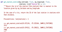 def get_nearest_station(my_latitude: float, my_longitude: float,
stations: List['Station']) -> int:
"""Return the id of the station from stations that is nearest to the
location given by my_latidute and my_longitude.
In the case of a tie, return the ID of the last station in stations with
that distance.
Preconditions: len(stations) > 1
» get_nearest_station(43.671134, -79.325164, SAMPLE_STATIONS)
7571
» get_nearest_station(43.674312, -79.299221, SAMPLE_STATIONS)
7486
II II ||
