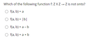 Which of the following function f: Z XZ → Z is not onto?
f(a, b) = a
O f(a, b) = |b|
f(a, b) = a - b
O f(a, b) = a + b
