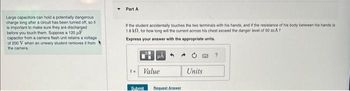 Large capacitors can hold a potentially dangerous
charge long after a circuit has been turned off, so it
is important to make sure they are discharged
before you touch them. Suppose a 120 F
capacitor from a camera flash unit retains a voltage
of 200 V when an unwary student removes it from
the camera.
Part A
If the student accidentally touches the two terminals with his hands, and if the resistance of his body between his hands is
1.8 k12, for how long will the current across his chest exceed the danger level of 50 mA?
Express your answer with the appropriate units.
HÅ
Value
Submit
Request Answer
Units
?