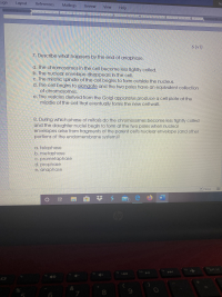 ### Mitosis and Cell Division

#### 7. Describe what happens by the end of anaphase.

a. The chromosomes in the cell become less tightly coiled.  
b. The nuclear envelope disappears in the cell.  
c. The mitotic spindle of the cell begins to form outside the nucleus.  
d. The cell begins to elongate and the two poles have an equivalent collection of chromosomes.  
e. The vesicles derived from the Golgi apparatus produce a cell plate at the middle of the cell that eventually forms the new cell wall.  

#### 8. During which phase of mitosis do the chromosomes become less tightly coiled and the daughter nuclei begin to form at the two poles when nuclear envelopes arise from fragments of the parent cell’s nuclear envelope (and other portions of the endomembrane system)?

a. telophase  
b. metaphase  
c. prometaphase  
d. prophase  
e. anaphase  