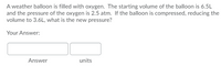 A weather balloon is filled with oxygen. The starting volume of the balloon is 6.5L
and the pressure of the oxygen is 2.5 atm. If the balloon is compressed, reducing the
volume to 3.6L, what is the new pressure?
Your Answer:
Answer
units
