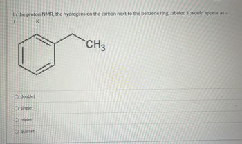 In the proton NMR, the hydrogens on the carbon next to the benzene ring, labeled J, would appear as a :
K
O doublet
O singlet
O triplet
O quartet
CH3