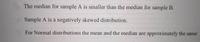 The median for sample A is smaller than the median for sample B.
Sample A is a negatively skewed distribution.
For Normal distributions the mean and the median are approximately the same
