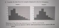 II. Consider the data from two samples displayed in the two histograms:
Sample A
Sample B
30
30
25-
25
20
20
f 15
15
10
10-
5-
5.
10so 20 to 30 30 to 40 40 to 50 S0 to 00 60 to 0 oo s0 NO to 0 0so 100
10 to 20 20to 30 J0to 40 40 o 50 ta ete
Determine if the following statements are a) TRUE or b) FALSE.
In this Section Incorrect answers will be subtracted from correct answer (Do not
guess)
