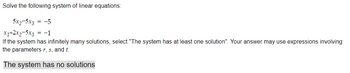 Solve the following system of linear equations:
5x2-5x3 = -5
x1+2x₂-5x3 = -1
If the system has infinitely many solutions, select "The system has at least one solution". Your answer may use expressions involving
the parameters r, s, and t.
The system has no solutions