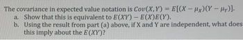 The covariance in expected value notation is Cov(X,Y)= E[(X-Hx) (Y - My)].
a. Show that this is equivalent to E(XY) - E(X)E(Y).
b. Using the result from part (a) above, if X and Y are independent, what does
this imply about the E(XY)?