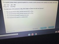 The equation below shows a general equation for a reaction, and the amounts of the substance are written underneath.
AB + CD
AC + BD
(15 g) (?)
(?) (10 g)
The total mass of the products is 50g. Which best completes the other two amounts?
The amount of CD is 40 g, and the amount of AC is 35 g.
The amount of CD is 35 g, and the amount of AC is 40 g.
O The amount of CD and AC would be the same.
O The amount of CD and AC is undetermined.
Submit
Next
Save and Exit
Mark this and return
m/ContentViewers/AssessmentViewer/Activit.
