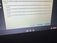 Plants use sunlight as energy to convert carbon dioxide and water into glucose and oxygen. Which best describes the
reaction?
The law of conservation of mass indicates the same amount of carbon will be found in the reactants as in the
products.
O The law of conservation of energy indicates the same amount of carbon will be found in the reactants as in the
products.
The law of conservation of mass indicates the same amount of glucose will be found in the reactants as in the
products.
O The law of conservation of energy indicates the same amount of glucose will be found in the reactants as in the
products.
Submit
Next
Save and Exit
Mark this and return
ano uis
